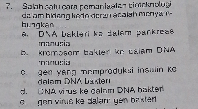 Salah satu cara pemanfaatan bioteknologi
dalam bidang kedokteran adalah menyam-
bungkan ....
a. DNA bakteri ke dalam pankreas
manusia
b. kromosom bakteri ke dalam DNA
manusia
c. gen yang memproduksi insulin ke
dalam DNA bakteri
d. DNA virus ke dalam DNA bakteri
e. gen virus ke dalam gen bakteri