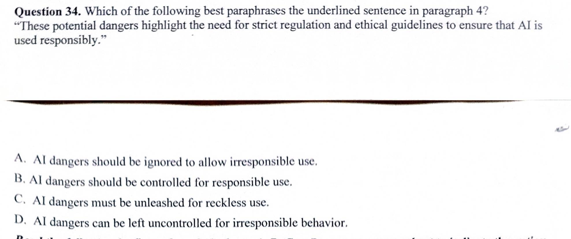 Which of the following best paraphrases the underlined sentence in paragraph 4?
“These potential dangers highlight the need for strict regulation and ethical guidelines to ensure that AI is
used responsibly.”
A. AI dangers should be ignored to allow irresponsible use.
B. AI dangers should be controlled for responsible use.
C. AI dangers must be unleashed for reckless use.
D. AI dangers can be left uncontrolled for irresponsible behavior.