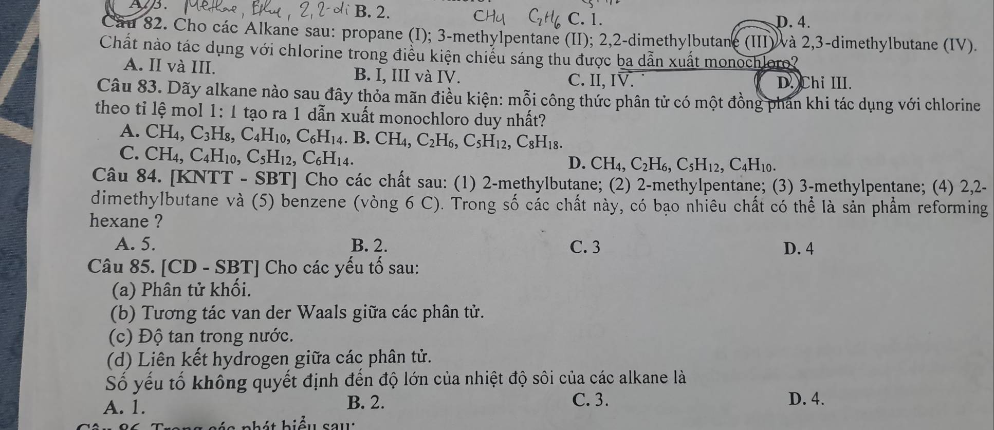 Ap. B. 2.
C. 1. D. 4.
Cầu 82. Cho các Alkane sau: propane (I); 3-methylpentane (II); 2,2-dimethylbutane (III) và 2,3-dimethylbutane (IV).
Chất nào tác dụng với chlorine trong điều kiện chiếu sáng thu được ba dẫn xuất monochloro?
A. II và III. B. I, III và IV.
C. II, IV. D. Chi III.
Câu 83. Dãy alkane nào sau đây thỏa mãn điều kiện: mỗi công thức phân tử có một đồng phản khi tác dụng với chlorine
theo ti lệ mol 1: 1 tạo ra 1 dẫn xuất monochloro duy nhất?
A. CH_4, C_3 H₈, C_4H_10,C_6H_14 .B.CH_4,C_2H_6,C_5H_12,C_8H_18.
C. CH_4,C_4H_1 0. C_5H_12,C_6H_14.
D. CH_4,C_2H_6,C_5H_12,C_4H_10.
Câu 84. [KNTT - S BT| Cho các chất sau: (1) 2-methylbutane; (2) 2-methylpentane; (3) 3-methylpentane; (4) 2,2-
dimethylbutane và (5) benzene (vòng 6 C). Trong số các chất này, có bạo nhiêu chất có thể là sản phẩm reforming
hexane ?
A. 5. B. 2. C. 3 D. 4
Câu 85. [CD - SBT] Cho các yếu tố sau:
(a) Phân tử khối.
(b) Tương tác van der Waals giữa các phân tử.
(c) Độ tan trong nước.
(d) Liên kết hydrogen giữa các phân tử.
Số yếu tố không quyết định đến độ lớn của nhiệt độ sôi của các alkane là
A. 1. B. 2. C. 3. D. 4.