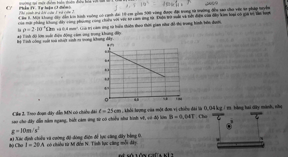 trường tại một điểm biển thiên điều hòa với lần số 1. Ui 
C Phần IV. Tự luận (3 điểm). 
Thí sinh trả lời câu 1 và câu 2. 
Câu 1. Một khung dây dẫn kín hình vuông có cạnh dài 10 cm gồm 500 vòng được đặt trong từ trường đều sao cho véc tơ pháp tuyến 
của mặt phẳng khung dây cùng phương cùng chiều với véc tơ cảm ứng từ. Điện trở suất và tiết diện của dây kim loại có giá trị lần lượt 
là rho =2· 10^(-8)Omega m và 0,4mm^2 *. Giá trị cảm ứng từ biến thiên theo thời gian như đồ thị trong hình bên dưới. 
a) Tính độ lớn suất điện động cảm ứng trong khung dây. 
b) Tính công suất toả nhiệt sinh ra trong khung dây. 
Cầu 2. Treo đoạn dây dẫn MN có chiều dài ell =25cm , khối lượng của một đơn vị chiều dài là 0,04 kg / m bằng hai dây mảnh, nhẹ 
sao cho dây dẫn nằm ngang, biết cảm ứng từ có chiều như hình vẽ, có độ lớn B=0,04T. Cho 
B
g=10m/s^2
a) Xác định chiều và cường độ dòng điện để lực căng dây bằng 0. 
N 
b) Cho I=20A có chiều từ M đến N. Tính lực căng mỗi dây.
M
Đề Só 3 ôn giữa kỳ 2