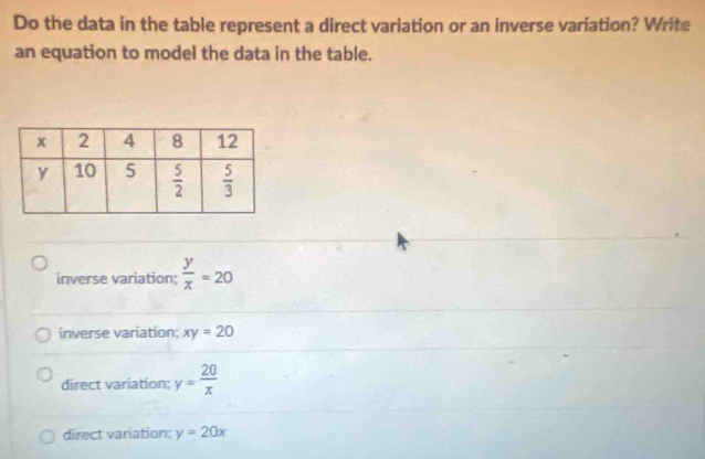 Do the data in the table represent a direct variation or an inverse variation? Write
an equation to model the data in the table.
inverse variation;  y/x =20
inverse variation: xy=20
direct variation; y= 20/x 
direct variation; y=20x