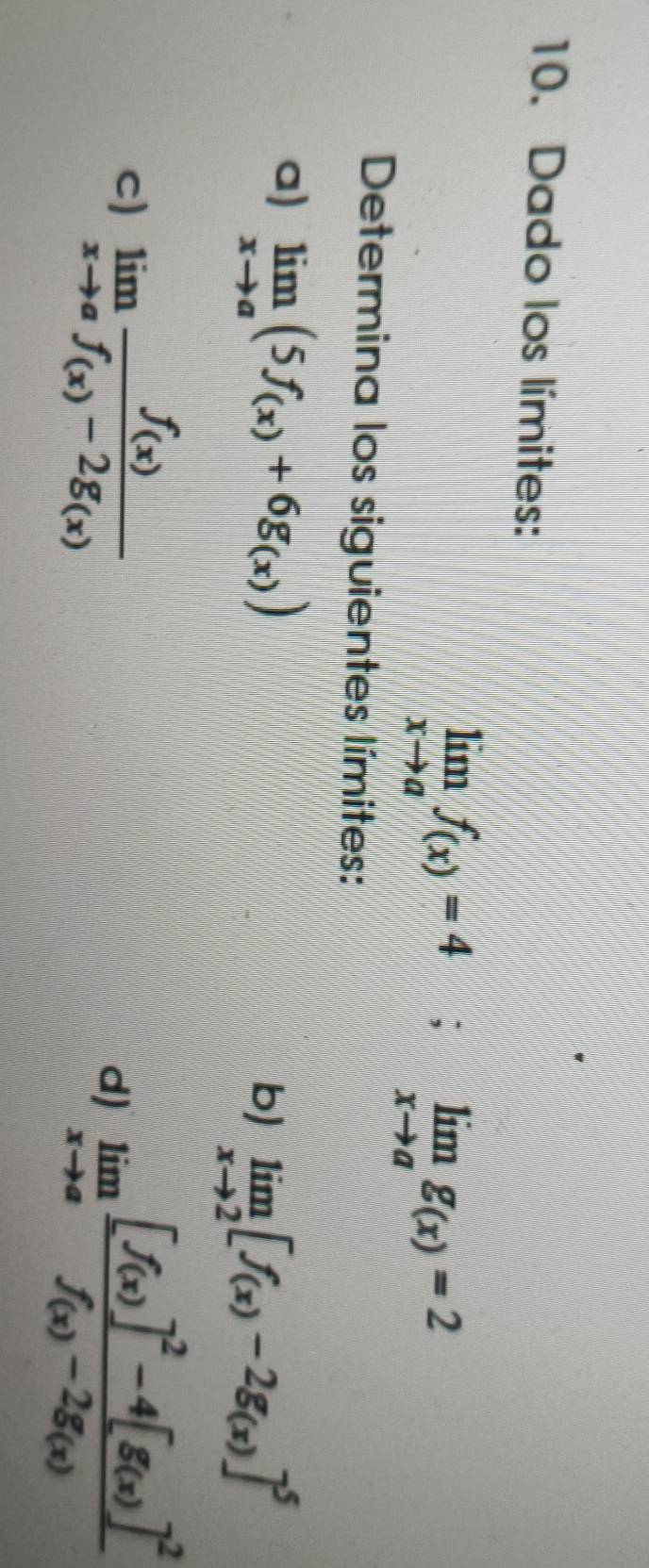 Dado los límites:
limlimits _xto af_(x)=4; limlimits _xto ag_(x)=2
Determina los siguientes límites: 
a) limlimits _xto a(5f_(x)+6g_(x))
b limlimits _xto 2[f_(x)-2g_(x)]^5
c) limlimits _xto afrac f_(x)f_(x)-2g_(x)
d) limlimits _xto afrac [f(x)]^2-4[g(x)]^2f(x)-2g_(x)