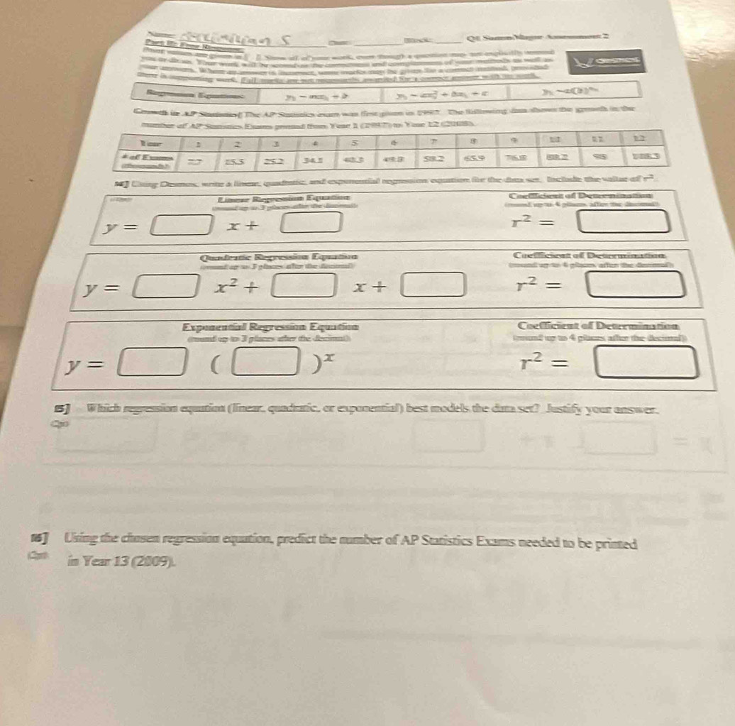 Ql SannMegnr Anemmnet 2
o         l Soow al of ue work over tough a qeotion nge m opleatly remd
e a a o e    a    a o               
mere in supponing wark. [Full mero ae out mmatts amated te a comecr amer mith o mor
Regranen Epatos y_1-mx_1+b  1/6  y_3-ax_2^(2+bx_1)+c y_1-a(3)^x_2
Gnwth in AP Stnnisteff The AP Stanis axam was tese plson in 19917  The Willoing ian shos the emeth in tee
n y Uising Dsmes, weine a limn, quadatic, and exponential regnession exquation (e the des sen, lnc lode the valtue of =
Coelficient of Demenination
“19” Lineaz Riegresión Equatión        4  péa    to  da
g e     t
y=□ x+□
r^2=□
Quadentic Regressióa Equatica Coefficicat of Detrmination
n   A  o acm a en  t  denma
y=□ x^2+□ x+□ r^2=□
Expunental Regressióa Equatinn Coefficicat of Deteemination
mund op to 3 places wther the fecimal)   eand up to 4 pilces athr the decimal)
y=□ (□ )^x
r^2=□
15J Which regression equation (linear, quadatic, or exponential) best models the data set? Justify your answer.
+x_ )=x
□ sqrt(x)-1=0
16] Using the chosen regression equation, predict the number of AP Statistics Exams needed to be printed
in Year 13 (2009).