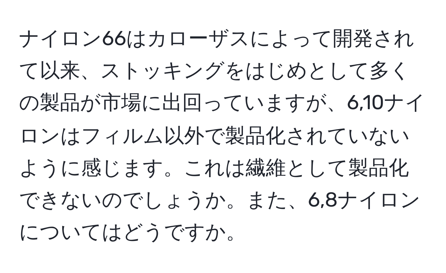 ナイロン66はカローザスによって開発されて以来、ストッキングをはじめとして多くの製品が市場に出回っていますが、6,10ナイロンはフィルム以外で製品化されていないように感じます。これは繊維として製品化できないのでしょうか。また、6,8ナイロンについてはどうですか。