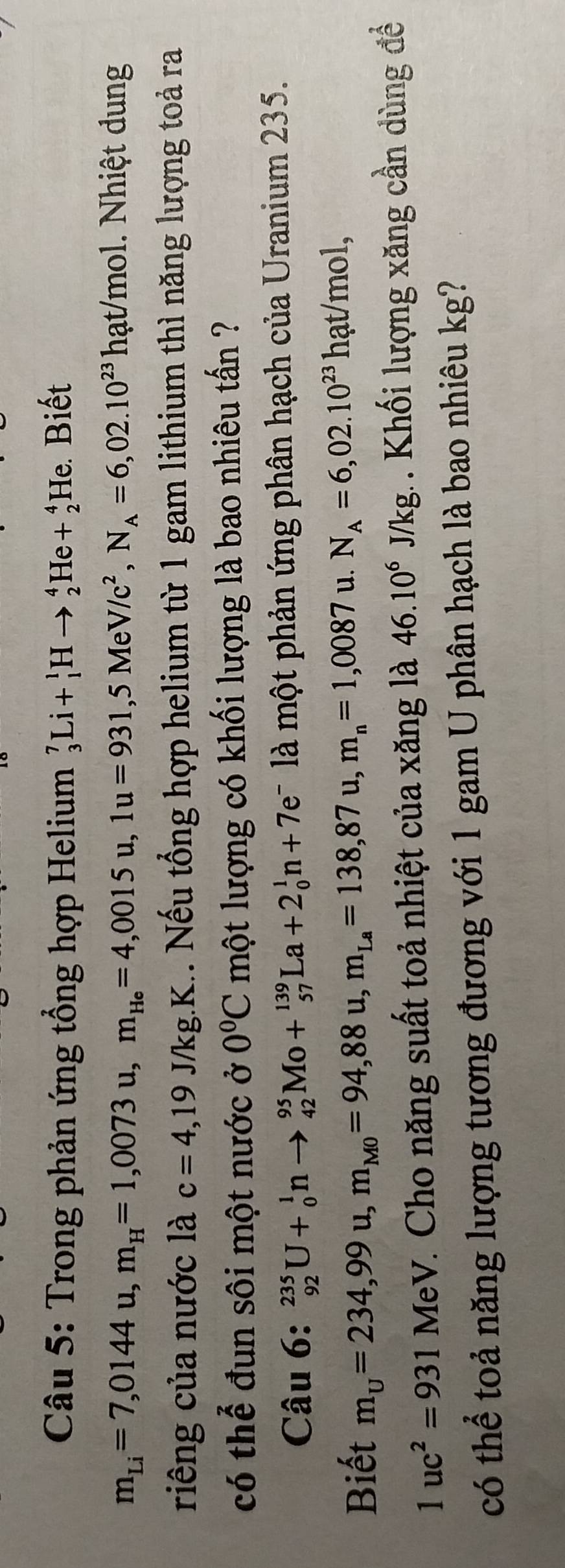 Trong phản ứng tổng hợp Helium _3^(7Li+_1^1Hto _2^4He+_2^4He Biết
m_Li)=7,0144u, m_H=1,0073u, m_He=4,0015u, 1u=931, 5MeV/c^2, N_A=6,02.10^(23)hat/mol ol. Nhiệt dung 
riêng của nước là c=4,19 J/ kg.K.. Nếu tổng hợp helium từ 1 gam lithium thì năng lượng toả ra 
có thể đun sôi một nước ở 0°C một lượng có khối lượng là bao nhiêu tấn ? 
Câu 6: _(92)^(235)U+_0^(1nto _(42)^(95)Mo+_(57)^(139)La+2_0^1n+7e^-) là một phản ứng phân hạch của Uranium 235. 
Biết m_U=234,99u, m_M0=94,88u, m_La=138,87u, m_n=1,0087 u. N_A=6,02.10^(23)hat/mol,
1uc^2=931MeV *. Cho năng suất toả nhiệt của xăng là 46.10^6J/kg 1 Khối lượng xăng cần dùng đề 
có thể toả năng lượng tương đương với 1 gam U phân hạch là bao nhiêu kg?