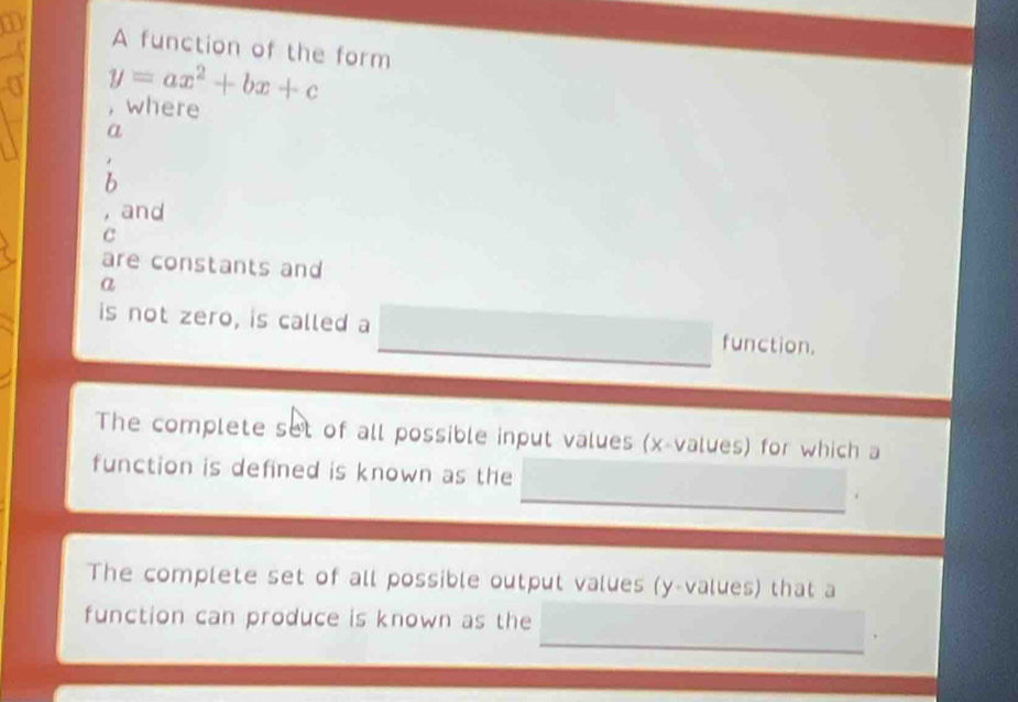 A function of the form 
a y=ax^2+bx+c
, where 
a 
b 
, and 
C 
are constants and 
a 
is not zero, is called a function. 
The complete set of all possible input values (x -values) for which a 
function is defined is known as the 
The complete set of all possible output values (y -values) that a 
function can produce is known as the