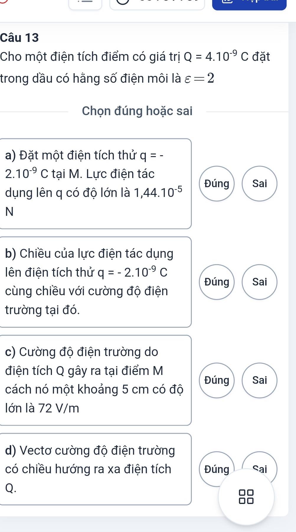 Cho một điện tích điểm có giá trị Q=4.10^(-9)C đặt 
trong dầu có hằng số điện môi là varepsilon =2
Chọn đúng hoặc sai 
a) Đặt một điện tích thử q=
2 10^(-9)C tại M. Lực điện tác 
dụng lên q có độ lớn là 1,44.10^(-5)
Đúng Sai 
N 
b) Chiều của lực điện tác dụng 
lên điện tích thử q=-2.10^(-9)C
Đúng Sai 
cùng chiều với cường độ điện 
trường tại đó. 
c) Cường độ điện trường do 
điện tích Q gây ra tại điểm M 
Đúng Sai 
cách nó một khoảng 5 cm có độ 
lớn là 72 V/m
d) Vectơ cường độ điện trường 
có chiều hướng ra xa điện tích Đúng Sai
Q.