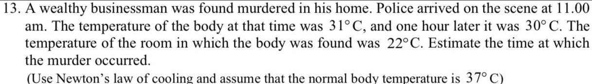 A wealthy businessman was found murdered in his home. Police arrived on the scene at 11.00 
am. The temperature of the body at that time was 31°C , and one hour later it was 30°C. The 
temperature of the room in which the body was found was 22°C. Estimate the time at which 
the murder occurred. 
(Use Newton’s law of cooling and assume that the normal body temperature is 37°C)