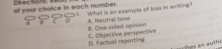 Directions: keuu
of your choice in each number.
1. What is an example of bias in writing?
A B C D A. Neutral tone
B. One-sided opinion
C. Objective perspective
D. Factual reporting
cribes an autho