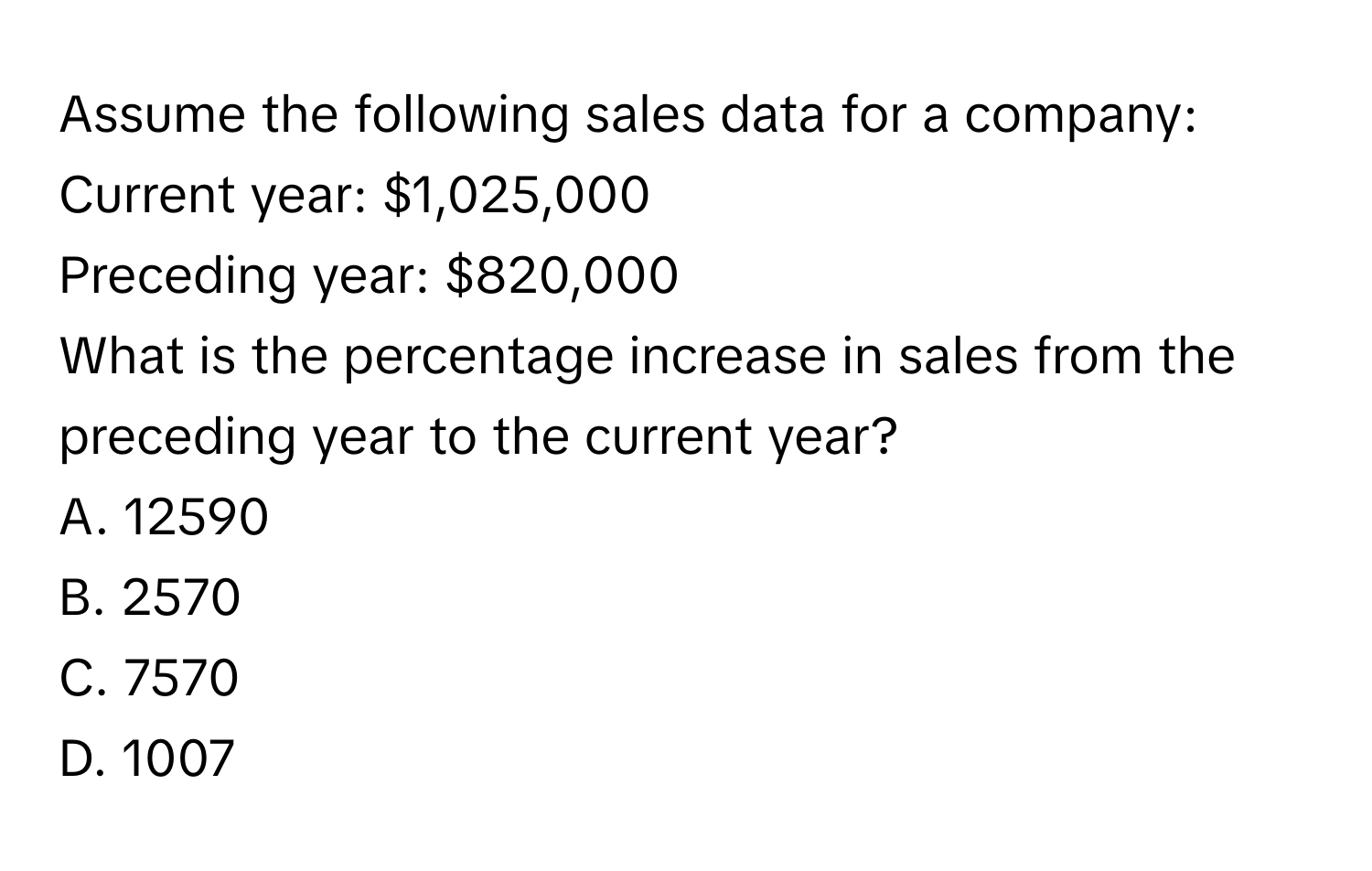 Assume the following sales data for a company:
Current year: $1,025,000
Preceding year: $820,000
What is the percentage increase in sales from the preceding year to the current year?
A. 12590
B. 2570
C. 7570
D. 1007