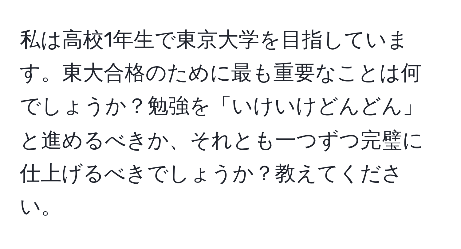 私は高校1年生で東京大学を目指しています。東大合格のために最も重要なことは何でしょうか？勉強を「いけいけどんどん」と進めるべきか、それとも一つずつ完璧に仕上げるべきでしょうか？教えてください。