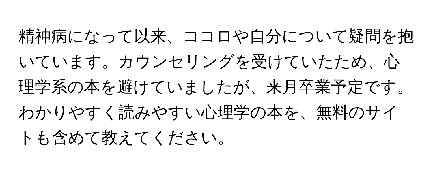 精神病になって以来、ココロや自分について疑問を抱いています。カウンセリングを受けていたため、心理学系の本を避けていましたが、来月卒業予定です。わかりやすく読みやすい心理学の本を、無料のサイトも含めて教えてください。