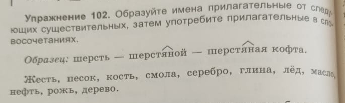 уπражнение 102. Образуйте имена прилагательные от следу 
юШих сушествительных, затем употребите прилагательные в слり 
BоCочетаниях. 
Образец: шерсть — шерстяной — шерстяная кофта. 
Кесть, песок, кость, смола, серебро, глина, лёд, масло, 
нефть, рожь, дерево.