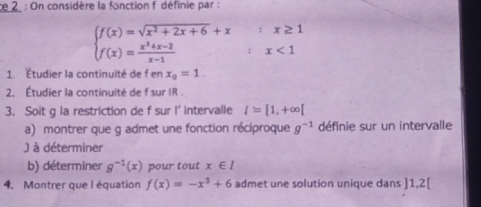 ce 2 : On considère la fonction f définie par :
beginarrayl f(x)=sqrt(x^2+2x+6)+x;x≥ 1 f(x)= (x^3+x-2)/x-1 ;x<1endarray.
1. Étudier la continuité de f en x_0=1. 
2. Étudier la continuité de f sur IR. 
3. Soit g la restriction de f sur l' intervalle I=[1,+∈fty [
a) montrer que g admet une fonction réciproque g^(-1) définie sur un intervalle 
J à déterminer 
b) déterminer g^(-1)(x) pour tout x∈ I
4. Montrer que l équation f(x)=-x^3+6 admet une solution unique dans ]1,2[