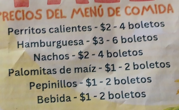 PRECIOS DEL MENÚ DE COMIDA 
Perritos calientes - $2 - 4 boletos 
Hamburguesa - $3 - 6 boletos 
Nachos - $2 - 4 boletos 
Palomitas de maíz - $1 - 2 boletos 
Pepinillos - $1 -- P boletos 
Bebida -$1-2 boletos