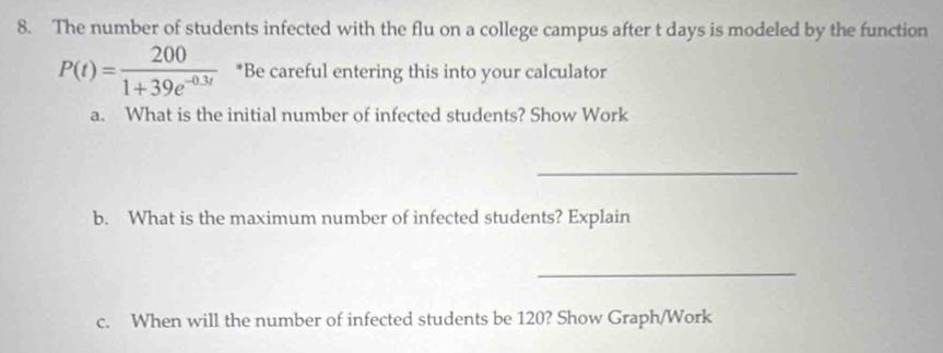 The number of students infected with the flu on a college campus after t days is modeled by the function
P(t)= 200/1+39e^(-0.3t)  *Be careful entering this into your calculator 
a. What is the initial number of infected students? Show Work 
_ 
b. What is the maximum number of infected students? Explain 
_ 
c. When will the number of infected students be 120? Show Graph/Work