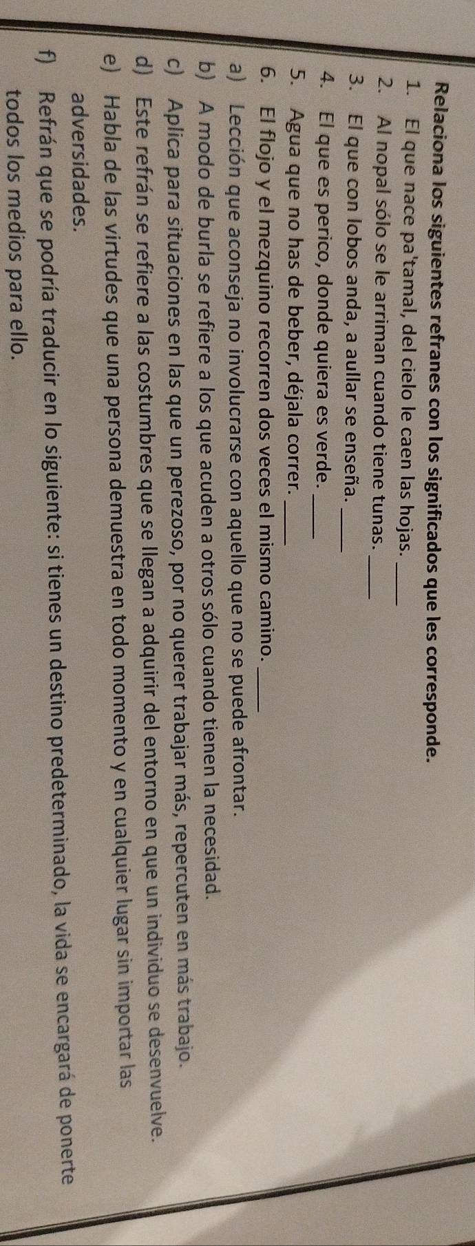 Relaciona los siguientes refranes con los significados que les corresponde. 
1. El que nace pa'tamal, del cielo le caen las hojas._ 
2. Al nopal sólo se le arriman cuando tiene tunas._ 
3. El que con lobos anda, a aullar se enseña._ 
4. El que es perico, donde quiera es verde._ 
5. Agua que no has de beber, déjala correr._ 
6. El flojo y el mezquino recorren dos veces el mismo camino._ 
a) Lección que aconseja no involucrarse con aquello que no se puede afrontar. 
b) A modo de burla se refiere a los que acuden a otros sólo cuando tienen la necesidad. 
c) Aplica para situaciones en las que un perezoso, por no querer trabajar más, repercuten en más trabajo. 
d) Este refrán se refiere a las costumbres que se Ilegan a adquirir del entorno en que un individuo se desenvuelve. 
e) Habla de las virtudes que una persona demuestra en todo momento y en cualquier lugar sin importar las 
adversidades. 
f) Refrán que se podría traducir en lo siguiente: si tienes un destino predeterminado, la vida se encargará de ponerte 
todos los medios para ello.