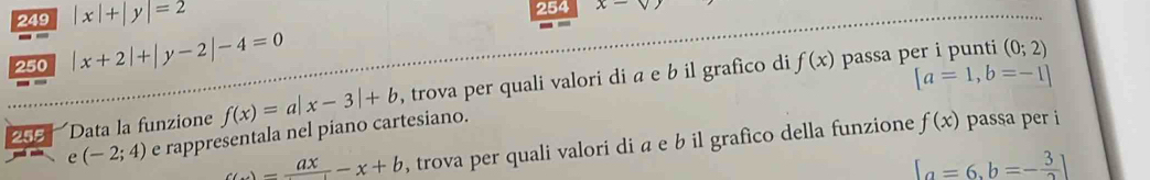 249 |x|+|y|=2 254 x-sqrt(y)
250 |x+2|+|y-2|-4=0
255 Data la funzione f(x)=a|x-3|+b , trova per quali valori di a e b il grafico di
f(x) passa per i punti (0;2)
[a=1,b=-1]
e (-2;4) e rappresentala nel piano cartesiano.
C(x)=frac ax-x+b , trova per quali valori di a e b il grafico della funzione f(x) passa per i
[a=6,b=- 3/2 ]