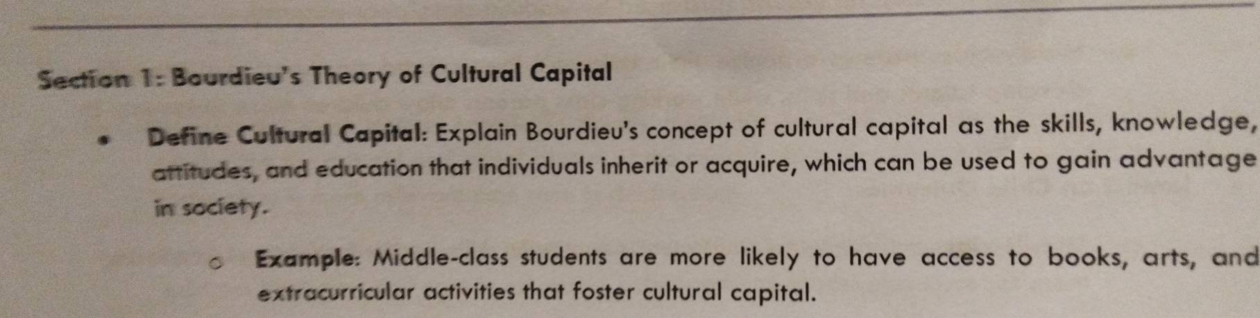 Bourdieu's Theory of Cultural Capital 
Define Cultural Capital: Explain Bourdieu's concept of cultural capital as the skills, knowledge, 
attitudes, and education that individuals inherit or acquire, which can be used to gain advantage 
in society. 
Example: Middle-class students are more likely to have access to books, arts, and 
extracurricular activities that foster cultural capital.