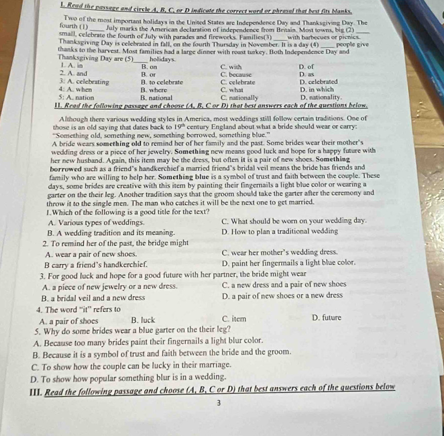 Read the passage and circle A, B, C, or D indicate the correct word or phrasal that best fits blanks.
Two of the most important holidays in the United States are Independence Day and Thanksgiving Day. The
fourth (1) _July marks the American declaration of independence from Britain. Most towns, big (2)
small, celebrate the fourth of July with parades and fireworks. Families(3) with barbecues or picnics.
Thanksgiving Day is celebrated in fall, on the fourth Thursday in November. It is a day (4)
thanks to the harvest. Most families had a large dinner with roast turkey. Both Independence Day and people give
Thanksgiving Day are (5)_ holidays.
L A. in
B. on C. with D. of
2. A. and B. or C. because D. as
3: A. celebrating B. to celebrate C. celebrate D. celebrated
4. A. when B. where C. what D. in which
5: A. nation B. national C. nationally D.nationality.
11. Read the following passage and choose (A, B, C or D) that best answers each of the questions below.
Although there various wedding styles in America, most weddings still follow certain traditions. One of
those is an old saying that dates back to 19^(th) century England about what a bride should wear or carry:
“Something old, something new, something borrowed, something blue.”
A bride wears something old to remind her of her family and the past. Some brides wear their mother's
wedding dress or a piece of her jewelry. Something new means good luck and hope for a happy future with
her new husband. Again, this item may be the dress, but often it is a pair of new shoes. Something
borrowed such as a friend’s handkerchief a married friend’s bridal veil means the bride has friends and
family who are willing to help her. Something blue is a symbol of trust and faith between the couple. These
days, some brides are creative with this item by painting their fingernails a light blue color or wearing a
garter on the their leg. Another tradition says that the groom should take the garter after the ceremony and
throw it to the single men. The man who catches it will be the next one to get married.
1.Which of the following is a good title for the text?
A. Various types of weddings. C. What should be worn on your wedding day.
B. A wedding tradition and its meaning. D. How to plan a traditional wedding
2. To remind her of the past, the bridge might
A. wear a pair of new shoes. C. wear her mother’s wedding dress.
B carry a friend’s handkerchief. D. paint her fingermails a light blue color.
3. For good luck and hope for a good future with her partner, the bride might wear
A. a piece of new jewelry or a new dress. C. a new dress and a pair of new shoes
B. a bridal veil and a new dress D. a pair of new shoes or a new dress
4. The word “it” refers to
A. a pair of shoes B. luck C. item D. future
5. Why do some brides wear a blue garter on the their leg?
A. Because too many brides paint their fingernails a light blur color.
B. Because it is a symbol of trust and faith between the bride and the groom.
C. To show how the couple can be lucky in their marriage.
D. To show how popular something blur is in a wedding.
III. Read the following passage and choose (A, B, C or D) that best answers each of the questions below
3