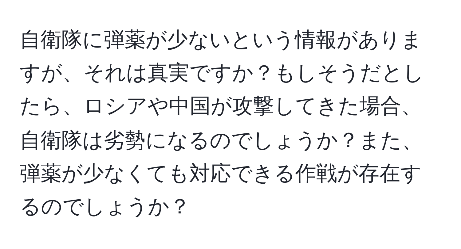 自衛隊に弾薬が少ないという情報がありますが、それは真実ですか？もしそうだとしたら、ロシアや中国が攻撃してきた場合、自衛隊は劣勢になるのでしょうか？また、弾薬が少なくても対応できる作戦が存在するのでしょうか？