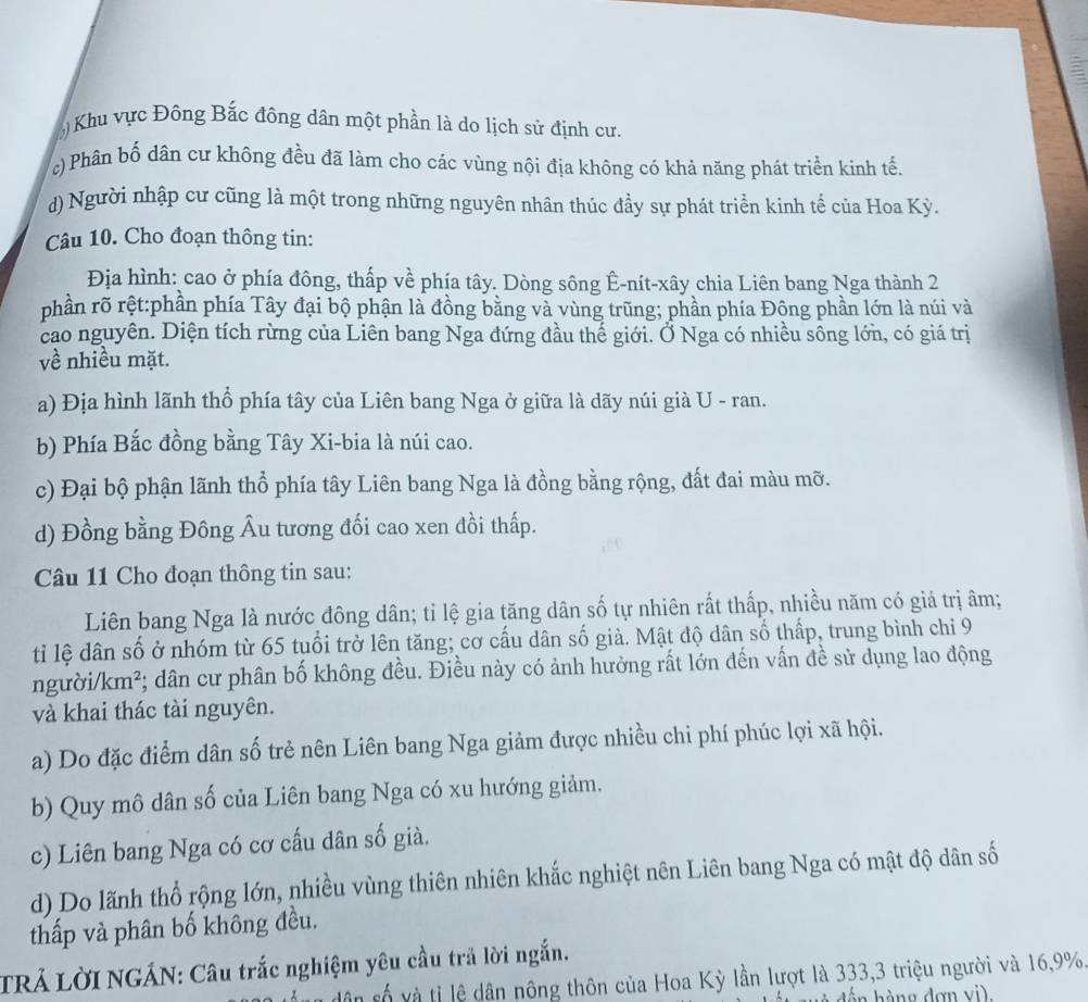 5) Khu vực Đông Bắc đông dân một phần là do lịch sử định cư.
c) Phân bố dân cư không đều đã làm cho các vùng nội địa không có khả năng phát triển kinh tế.
d) Người nhập cư cũng là một trong những nguyên nhân thúc đầy sự phát triển kinh tế của Hoa Kỳ.
Câu 10. Cho đoạn thông tin:
Địa hình: cao ở phía đông, thấp về phía tây. Dòng sông Ê-nít-xây chia Liên bang Nga thành 2
phần rõ rệt:phần phía Tây đại bộ phận là đồng bằng và vùng trũng; phần phía Đông phần lớn là núi và
cao nguyên. Diện tích rừng của Liên bang Nga đứng đầu thế giới. Ở Nga có nhiều sông lớn, có giá trị
về nhiều mặt.
a) Địa hình lãnh thổ phía tây của Liên bang Nga ở giữa là dãy núi già U - ran.
b) Phía Bắc đồng bằng Tây Xi-bia là núi cao.
c) Đại bộ phận lãnh thổ phía tây Liên bang Nga là đồng bằng rộng, đất đai màu mỡ.
d) Đồng bằng Đông Âu tương đối cao xen đồi thấp.
Câu 11 Cho đoạn thông tin sau:
Liên bang Nga là nước đông dân; tỉ lệ gia tăng dân số tự nhiên rất thấp, nhiều năm có giá trị âm;
ti lệ dân số ở nhóm từ 65 tuổi trở lên tăng; cơ cấu dân số già. Mật độ dân số thấp, trung bình chỉ 9
người/k m *;; dân cư phân bố không đều. Điều này có ảnh hưởng rất lớn đến vấn đề sử dụng lao động
và khai thác tài nguyên.
a) Do đặc điểm dân số trẻ nên Liên bang Nga giảm được nhiều chi phí phúc lợi xã hội.
b) Quy mô dân số của Liên bang Nga có xu hướng giảm.
c) Liên bang Nga có cơ cấu dân số già.
d) Do lãnh thổ rộng lớn, nhiều vùng thiên nhiên khắc nghiệt nên Liên bang Nga có mật độ dân số
thấp và phân bố không đều.
TRÁ LờI NGÁN: Câu trắc nghiệm yêu cầu trả lời ngắn.
dân số và tỉ lệ dân nông thôn của Hoa Kỳ lần lượt là 333,3 triệu người và 16,9%.
án hàng đơn vi