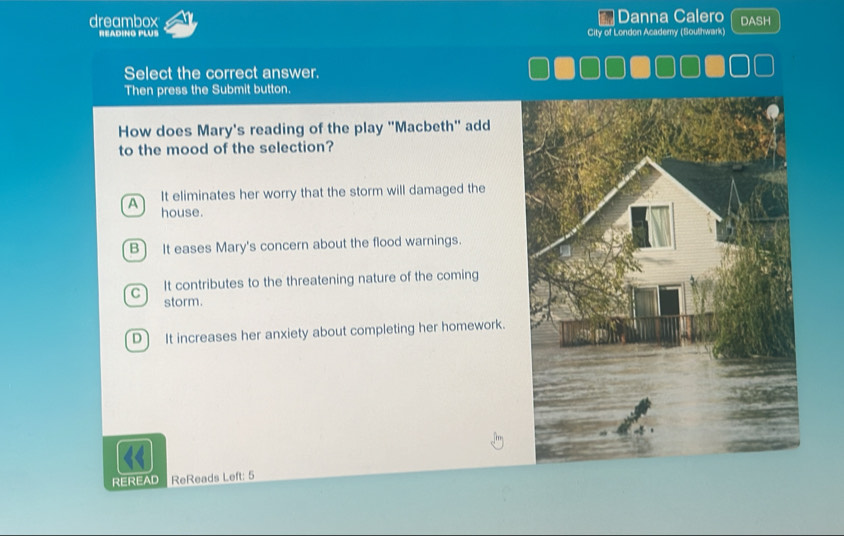 dreambox *Danna Calero DASH
HEADING PLUS City of London Academy (Southwark)
Select the correct answer.
Then press the Submit button.
How does Mary's reading of the play 'Macbeth'' add
to the mood of the selection?
A It eliminates her worry that the storm will damaged the
house.
B) It eases Mary's concern about the flood warnings.
C It contributes to the threatening nature of the coming
storm.
D It increases her anxiety about completing her homework.
REREAD ReReads Left: 5