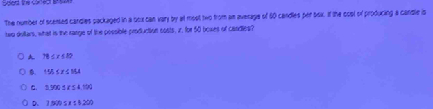 Select the corfect ans wer.
The number of scented candles packaged in a box can vary by at most two from an average of 50 candles per box. If the cost of producing a candle is
two dollars, what is the range of the possible production costs, x, for 50 boxes of candles?
A 78≤ x≤ 82
B. 155≤ x≤ 154
C. 3.500≤ x≤ 4.100
D. 7.800≤ x≤ 8.200