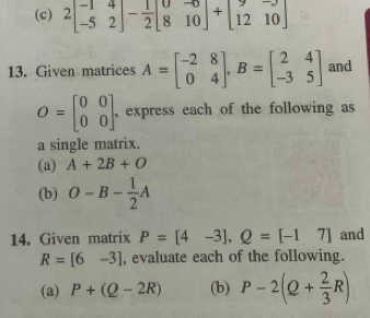 2beginbmatrix -1&4 -5&2endbmatrix - 1/2 beginbmatrix 0&-0 8&10endbmatrix +beginbmatrix 9&-9 12&10endbmatrix
13. Given matrices A=beginbmatrix -2&8 0&4endbmatrix , B=beginbmatrix 2&4 -3&5endbmatrix and
O=beginbmatrix 0&0 0&0endbmatrix , express each of the following as 
a single matrix. 
(a) A+2B+O
(b) O-B- 1/2 A
14. Given matrix P=[4-3], Q=[-17] and
R=[6-3] , evaluate each of the following. 
(a) P+(Q-2R) (b) P-2(Q+ 2/3 R)