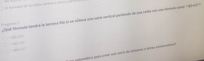 No ocur
El formato de la celda cambia a texto y alined el
¿Qué fórmula tendrá la tercera fila si se reiena una serie vertical partiendo de una celda con una fórmula como ''=B2+C2' ?
Pregunta 2
''=B5+C5''
''=B2+C5''
^-=B5+C2^-
o automático para crear una serie de números o letras consecutivos?