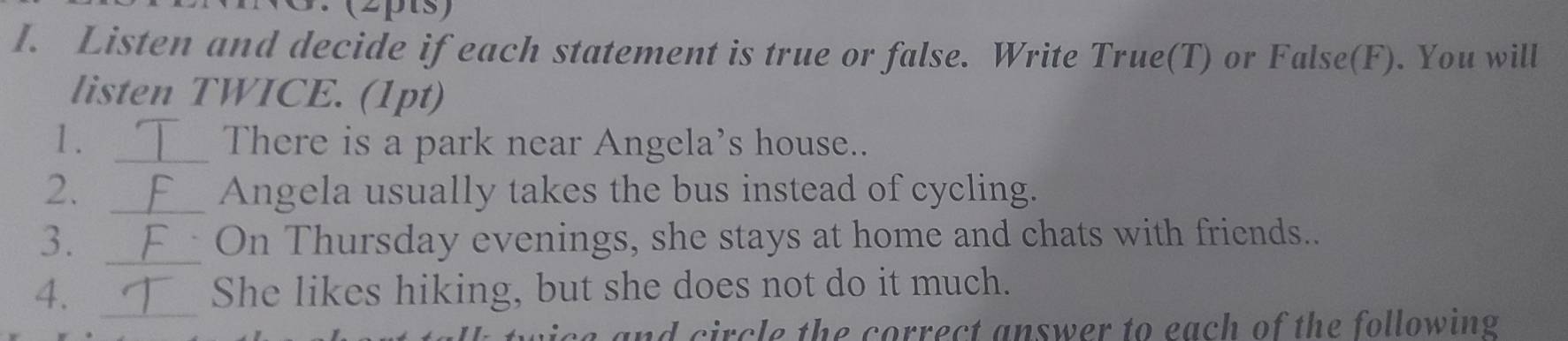 3 (2pts) 
I. Listen and decide if each statement is true or false. Write True(T) or False(F). You will 
listen TWICE. (1pt) 
1. _There is a park near Angela’s house.. 
2. _Angela usually takes the bus instead of cycling. 
3. _On Thursday evenings, she stays at home and chats with friends.. 
_ 
4. She likes hiking, but she does not do it much. 
and circle the correct answer to each of the following