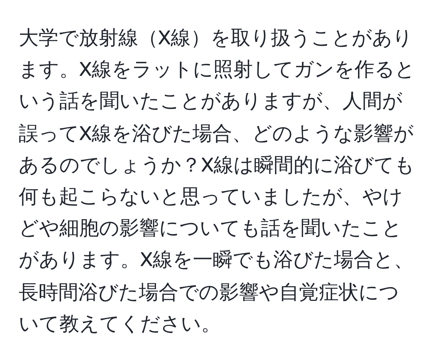 大学で放射線X線を取り扱うことがあります。X線をラットに照射してガンを作るという話を聞いたことがありますが、人間が誤ってX線を浴びた場合、どのような影響があるのでしょうか？X線は瞬間的に浴びても何も起こらないと思っていましたが、やけどや細胞の影響についても話を聞いたことがあります。X線を一瞬でも浴びた場合と、長時間浴びた場合での影響や自覚症状について教えてください。