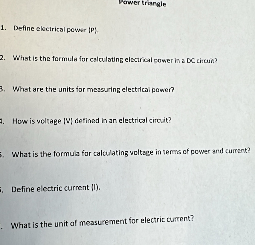 Power triangle 
1. Define electrical power (P). 
2. What is the formula for calculating electrical power in a DC circuit? 
3. What are the units for measuring electrical power? 
4. How is voltage (V) defined in an electrical circuit? 
5. What is the formula for calculating voltage in terms of power and current? 
6. Define electric current (I). 
. What is the unit of measurement for electric current?