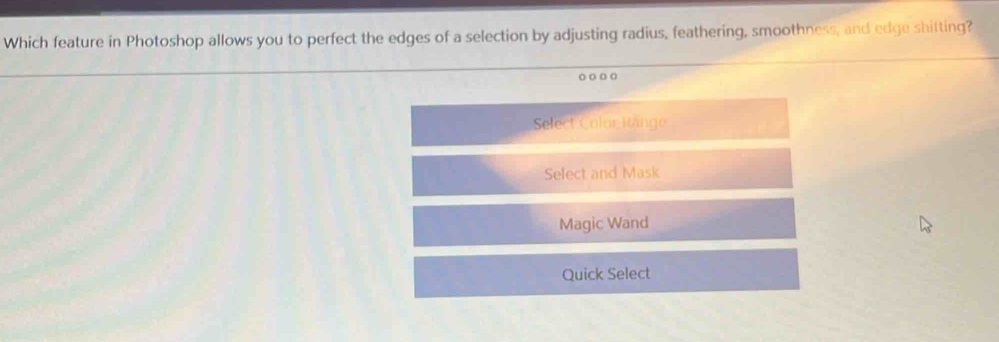 Which feature in Photoshop allows you to perfect the edges of a selection by adjusting radius, feathering, smoothness, and edge shitting?
oo oo
Select Color Range
Select and Mask
Magic Wand
Quick Select