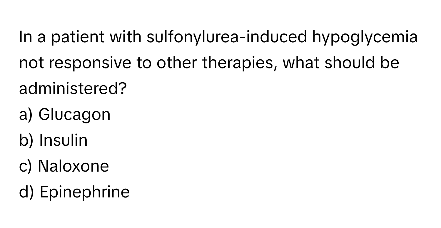 In a patient with sulfonylurea-induced hypoglycemia not responsive to other therapies, what should be administered?

a) Glucagon
b) Insulin
c) Naloxone
d) Epinephrine