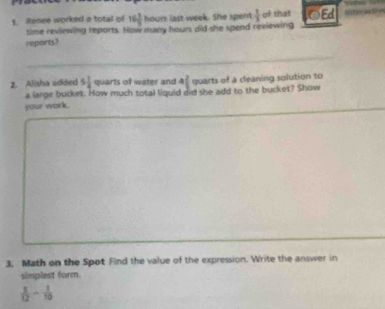 Renee worked a total of 16 1/5 h out last week. She spent  1/3  of that oEd 
time reviewing reports. How many hours did she spend reviewing 
reports? 
2. Alisha added 5 1/4  q Cart of water and 4 2/5  quarts of a cleaning solution to 
a large bucket. How much total liquid did she add to the bucket? Show 
your work. 
3. Math on the Spot Find the value of the expression. Write the answer in 
simplest form.
 5/12 - 1/10 