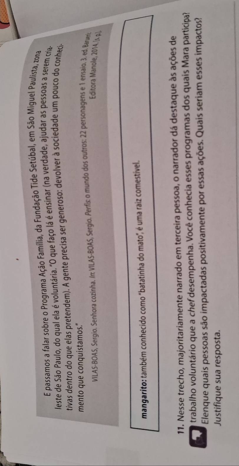 passamos a falar sobre o Programa Ação Família, da Fundação Tide Setúbal, em São Miguel Paulista, zona 
leste de São Paulo, do qual ela é voluntária. "O que faço lá é ensinar (na verdade, ajudar as pessoas a serem cria- 
tivas dentro do que elas pretendem). A gente precisa ser generoso: devolver à sociedade um pouco do conheci- 
mento que conquistamos." 
VILAS-BOAS, Sergio. Senhora cozinha. /n: VILAS-BOAS, Sergio. Perfis: o mundo dos outros: 22 personagens e 1 ensaio. 3. ed. Barueris 
Editora Manole, 2014. [s. p.]. 
mangarito: também conhecido como "batatinha do mato", é uma raiz comestível. 
11. Nesse trecho, majoritariamente narrado em terceira pessoa, o narrador dá destaque às ações de 
trabalho voluntário que a chef desempenha. Você conhecia esses programas dos quais Mara participa? 
Elenque quais pessoas são impactadas positivamente por essas ações. Quais seriam esses impactos? 
Justifique sua resposta.