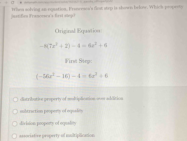 When solving an equation, Francesca's first step is shown below. Which property
justifies Francesca's first step?
Original Equation:
-8(7x^2+2)-4=6x^2+6
First Step:
(-56x^2-16)-4=6x^2+6
distributive property of multiplication over addition
subtraction property of equality
division property of equality
associative property of multiplication