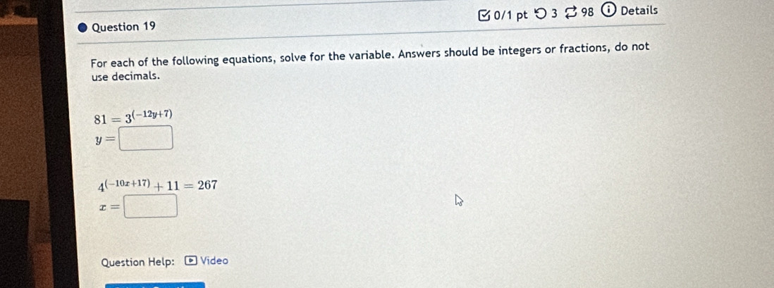 0/1 ptつ 3 98 i Details 
For each of the following equations, solve for the variable. Answers should be integers or fractions, do not 
use decimals.
81=3^((-12y+7))
y=
4^((-10x+17))+11=267
x=|
Question Help: Video