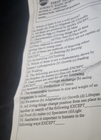 ir s t T e
SUBJECT: BASIC SCIEN_
INSTRUCTION: Attempt all question SECTION A - OBUECTIVES
NAME;
7. Which of these is not a wild animal
(a) Snake (b) Frog (c) Elephant (d) Crocodil_
All these are produced by poultry EXCEPT
(s) Milk (b) Egg (c) Feather (d) Meat
3. Characteristics of living things are all these
(a)They feed (b)They move
(c)They respond to stimuli (d)They are not capable of
EXCEPT
giving rise to young ones 
EXCEPT 4. All of these are methods of disposing refuse
(c) Incinerating (d)Climbing (a) Burning (b) Burying
5. Which of these is not a characteristic shown by
(d) Walking plants? (a)Respiration (b) Growth (c) Feeding
6. The following are non-metals EXCEPT
(a) Sulphur (b) Iodine (c) Zinç (d) Arg on
7. Cash crops are used for all the following
(c) furiture (d) Production of items (a) Foreign exchange (b) eating
EXCEPT
organism is called 5. The measurable increase in size and weight of an
(a) Excretion (b) Adaptation (c) Growth (d) Lifespan
9. All living things change position from one place to
another in search of the following EXCEPT_
(a) Food (b) mates (c) Spectators (d)Light
10. Sanitation is important to humans in the
following ways EXCEPT_