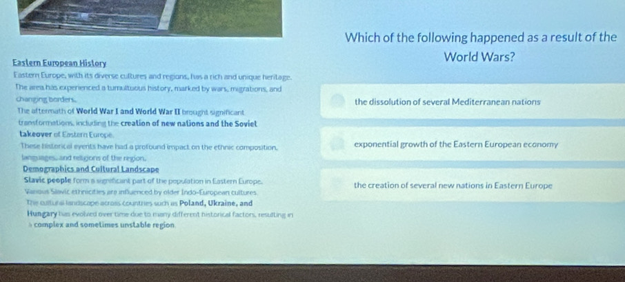 Which of the following happened as a result of the
Eastern European History World Wars?
Eastern Europe, with its diverse cultures and regions, has a rich and unique heritage.
The area has experienced a turultuous history, marked by wars, migrations, and
changing borders. the dissolution of several Mediterranean nations
The aftermath of World War I and World War II brought significant.
transformations, including the creation of new nations and the Soviet
takeover of Eastern Europe.
These historical events have had a profound impact on the ethnic composition. exponential growth of the Eastern European economy
languages, and religions of the region.
Demographics and Cultural Landscape
Slavic people form a significant part of the population in Eastern Europe. the creation of several new nations in Eastern Europe
Vanious Slavic ethnicities are influenced by older Indo-European cultures
The cultural landscope across countries such as Poland, Ukraine, and
Hungary has evolved over time due to many different historical factors, resulting in
complex and sometimes unstable region