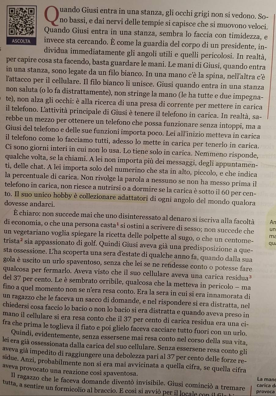 uando Giusi entra in una stanza, gli occhi grigi non si vedono. So-
no bassi, e dai nervi delle tempie si capisce che si muovono veloci.
Quando Giusi entra in una stanza, sembra lo faccia con timidezza, e
invece sta cercando. È come la guardia del corpo di un presidente, in-
dividua immediatamente gli angoli utili e quelli pericolosi. In realtà,
per capire cosa sta facendo, basta guardare le mani. Le mani di Giusi, quando entra
in una stanza, sono legate da un filo bianco. In una mano cè la spina, nell’altra cè
l'attacco per il cellulare. Il filo bianco li unisce. Giusi quando entra in una stanza
non saluta (o lo fa distrattamente), non stringe la mano (le ha tutte e due impegna-
te), non alza gli occhi: è alla ricerca di una presa di corrente per mettere in carica
il telefono. Lattività principale di Giusi è tenere il telefono in carica. In realtà, sa-
rebbe un mezzo per ottenere un telefono che possa funzionare senza intoppi, ma a
Giusi del telefono e delle sue funzioni importa poco. Lei all’inizio metteva in carica
il telefono come lo facciamo tutti, adesso lo mette in carica per tenerlo in carica.
Ci sono giorni interi in cui non lo usa. Lo tiene solo in carica. Nemmeno risponde,
qualche volta, se la chiami. A lei non importa più dei messaggi, degli appuntamen-
ti, delle chat. A lei importa solo del numerino che sta in alto, piccolo, e che indica
la percentuale di carica. Non rivolge la parola a nessuno se non ha messo prima il
telefono in carica, non riesce a nutrirsi o a dormire se la carica è sotto il 60 per cen-
to. Il suo unico hobby è collezionare adattatori di ogni angolo del mondo qualora
dovesse andarci.
È chiaro: non succede mai che uno disinteressato al denaro si iscriva alla facoltà An
di economia, o che una persona casta* si ostini a scrivere di sesso; non succede che un
ma
un vegetariano voglia spiegare la ricetta delle polpette al sugo, o che un centome- qu
trista² sia appassionato di golf. Quindi Giusi aveva già una predisposizione a que-
sta ossessione. Lha scoperta una sera destate di qualche anno fa, quando dalla sua
gola è uscito un urlo spaventoso, senza che lei se ne rendesse conto o potesse fare
qualcosa per fermarlo. Aveva visto che il suo cellulare aveva una carica residua³
del 37 per cento. Le è sembrato orribile, qualcosa che la metteva in pericolo - ma
fino a quel momento non se n’era resa conto. Era la sera in cui si era innamorata di
un ragazzo che le faceva un sacco di domande, e nel rispondere si era distratta, nel
chiedersi cosa faccio lo bacio o non lo bacio si era distratta e quando aveva preso in
mano il cellulare si era resa conto che il 37 per cento di carica residua era una ci-
fra che prima le toglieva il fiato e poi glielo faceva cacciare tutto fuori con un urlo.
Quindi, evidentemente, senza essersene mai resa conto nel corso della sua vita,
lei era già ossessionata dalla carica del suo cellulare. Senza essersene resa conto gli
aveva già impedito di raggiungere una debolezza pari al 37 per cento delle forze re-
sidue. Anzi, probabilmente non si era mai avvicinata a quella cifra, se quella cifra
aveva provocato una reazione così spaventosa.
La man
Il ragazzo che le faceva domande diventò invisibile. Giusi cominciò a tremare carica d
tutta, a sentire un formicolio al braccio. E cosí si avvió per il locale co n    f l  provoca