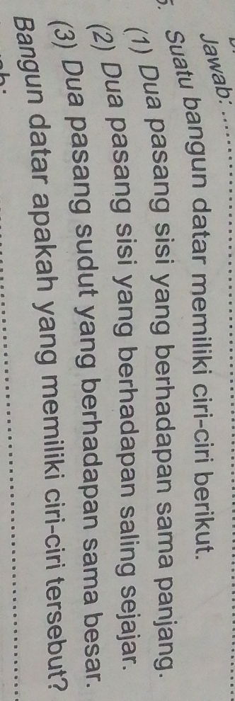 Jawab: 
. Suatu bangun datar memiliki ciri-ciri berikut. 
(1) Dua pasang sisi yang berhadapan sama panjang. 
(2) Dua pasang sisi yang berhadapan saling sejajar. 
(3) Dua pasang sudut yang berhadapan sama besar. 
Bangun datar apakah yang memiliki ciri-ciri tersebut?