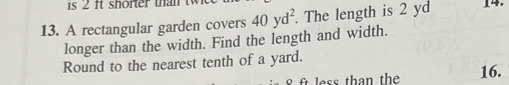 1s 2 ft shorter than t 
13. A rectangular garden covers 40yd^2. The length is 2 yd 14. 
longer than the width. Find the length and width. 
Round to the nearest tenth of a yard.
8 f less than the 16.