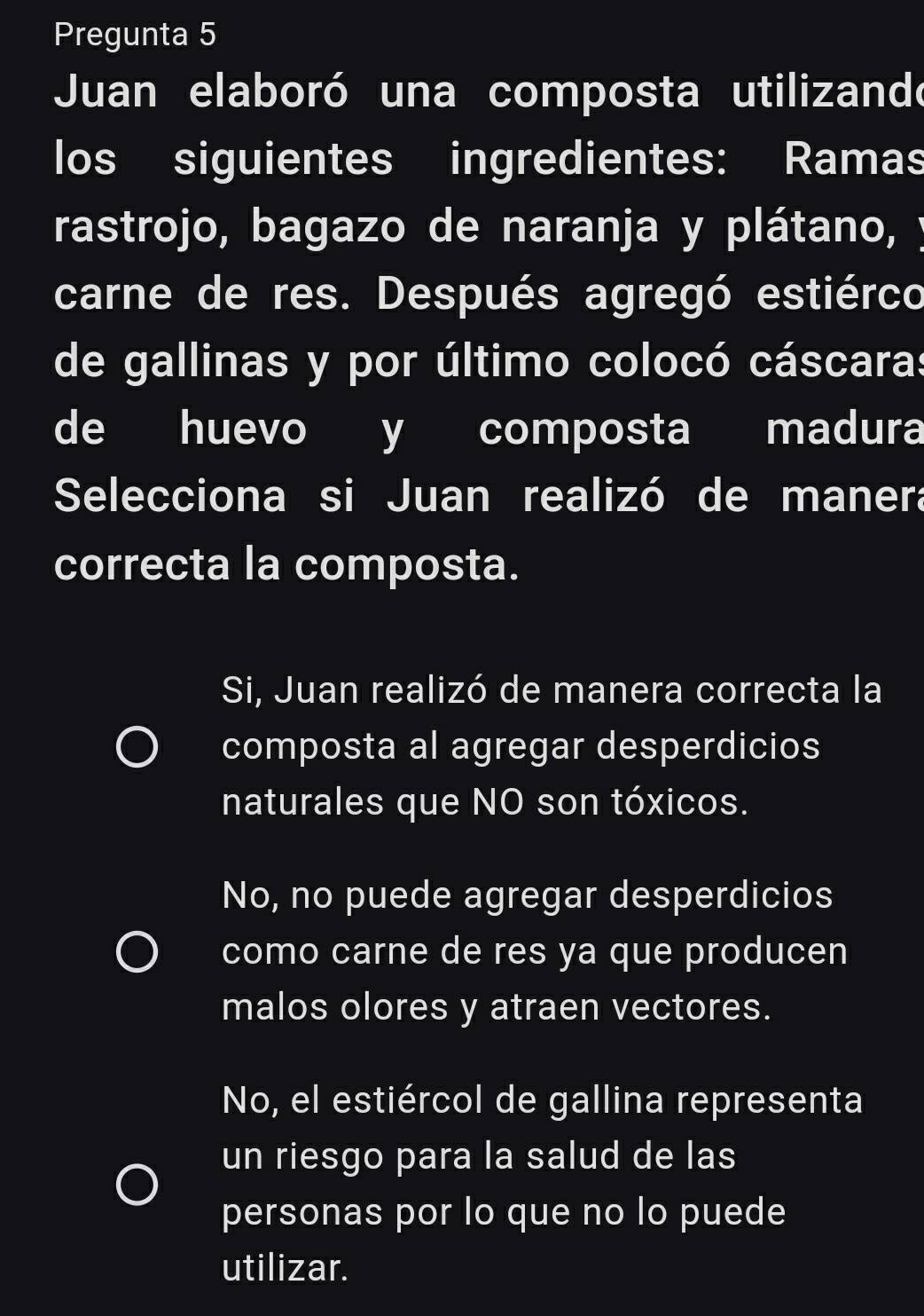 Pregunta 5
Juan elaboró una composta utilizando
los siguientes ingredientes: Ramas
rastrojo, bagazo de naranja y plátano, y
carne de res. Después agregó estiérco
de gallinas y por último colocó cáscaras
de huevo y composta madura
Selecciona si Juan realizó de manera
correcta la composta.
Si, Juan realizó de manera correcta la
composta al agregar desperdicios
naturales que NO son tóxicos.
No, no puede agregar desperdicios
como carne de res ya que producen
malos olores y atraen vectores.
No, el estiércol de gallina representa
un riesgo para la salud de las
personas por lo que no lo puede
utilizar.