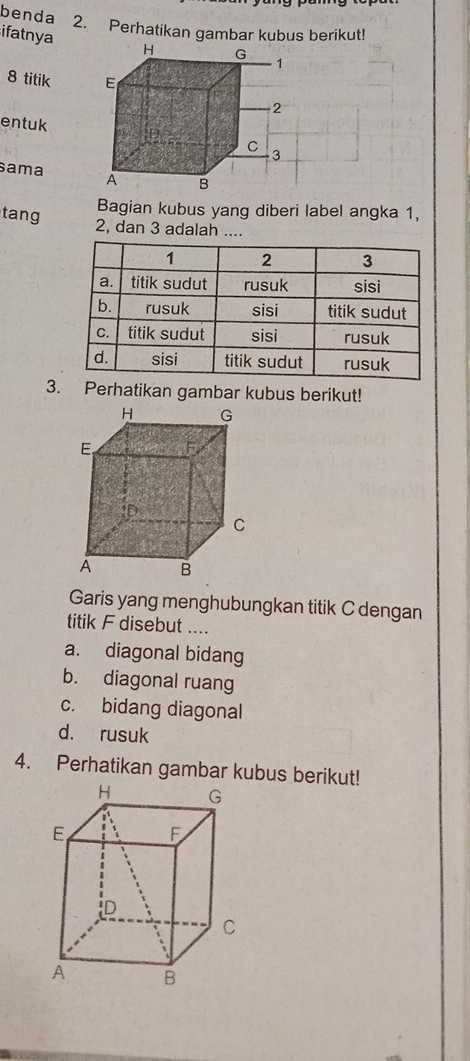 benda 2. Perhatikan gambar kubus berikut!
ifatnya
8 titik 
entuk
sama 
Bagian kubus yang diberi label angka 1,
tang 2, dan 3 adalah ....
3. Perhatikan gambar kubus berikut!
Garis yang menghubungkan titik C dengan
titik F disebut ....
a. diagonal bidang
b. diagonal ruang
c. bidang diagonal
d. rusuk
4. Perhatikan gambar kubus berikut!