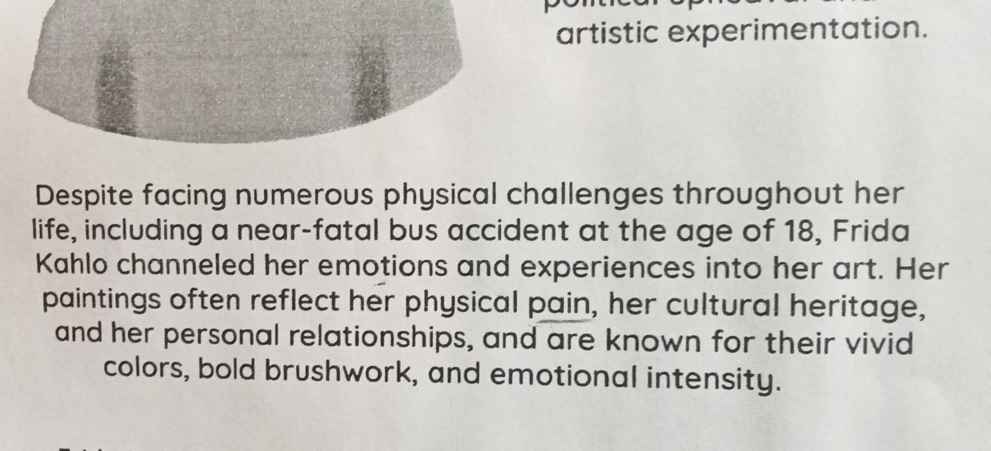 artistic experimentation. 
Despite facing numerous physical challenges throughout her 
life, including a near-fatal bus accident at the age of 18, Frida 
Kahlo channeled her emotions and experiences into her art. Her 
paintings often reflect her physical pain, her cultural heritage, 
and her personal relationships, and are known for their vivid 
colors, bold brushwork, and emotional intensity.