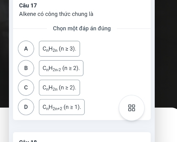 Alkene có công thức chung là
Chọn một đáp án đúng
A C_nH_2n(n≥ 3).
B C_nH_2n-2(n≥ 2).
C C_nH_2n(n≥ 2).
D C_nH_2n+2(n≥ 1).