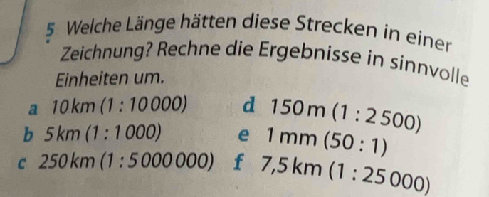 Welche Länge hätten diese Strecken in einer 
Zeichnung? Rechne die Ergebnisse in sinnvolle 
Einheiten um. 
a 10km(1:10000) d 150m(1:2500)
b 5km(1:1000)
e 1mm(50:1)
C 250km(1:5000000) f 7,5km(1:25000)