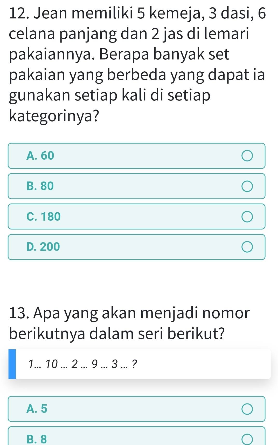 Jean memiliki 5 kemeja, 3 dasi, 6
celana panjang dan 2 jas di lemari
pakaiannya. Berapa banyak set
pakaian yang berbeda yang dapat ia
gunakan setiap kali di setiap
kategorinya?
A. 60
B. 80
C. 180
D. 200
13. Apa yang akan menjadi nomor
berikutnya dalam seri berikut?
1... 10... 2... 9 ... 3... ?
A. 5
B. 8